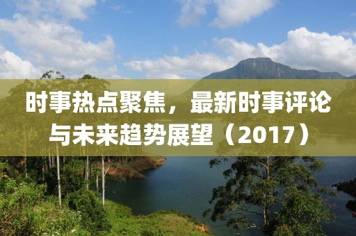 时事热点聚焦，最新时事评论与未来趋势展望（2017）