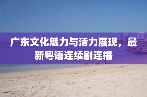 广东文化魅力与活力展现，最新粤语连续剧连播