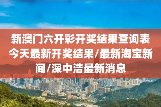 新澳门六开彩开奖结果查询表今天最新开奖结果/最新淘宝新闻/深中浩最新消息