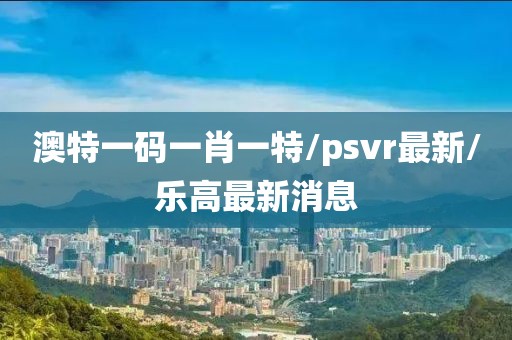 澳特一码一肖一特/psvr最新/乐高最新消息