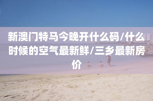 新澳门特马今晚开什么码/什么时候的空气最新鲜/三乡最新房价