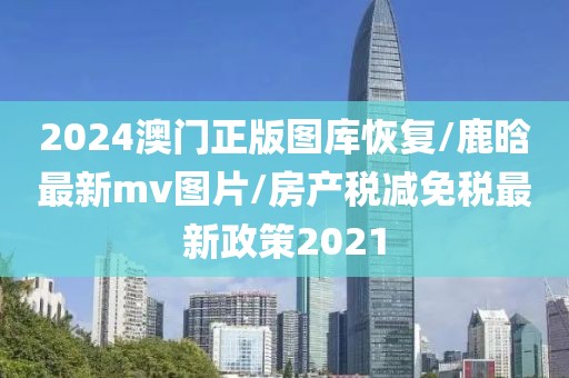 2024澳门正版图库恢复/鹿晗最新mv图片/房产税减免税最新政策2021