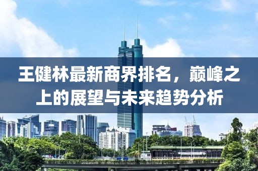 王健林最新商界排名，巅峰之上的展望与未来趋势分析