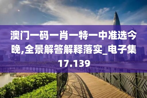 澳门一码一肖一特一中准选今晚,全景解答解释落实_电子集17.139