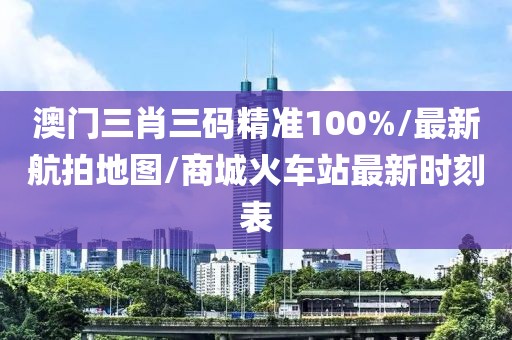 澳门三肖三码精准100%/最新航拍地图/商城火车站最新时刻表