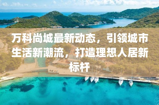 万科尚城最新动态，引领城市生活新潮流，打造理想人居新标杆