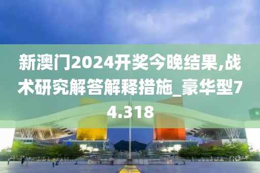 新澳门2024开奖今晚结果,战术研究解答解释措施_豪华型74.318