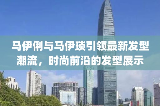 马伊俐与马伊琐引领最新发型潮流，时尚前沿的发型展示