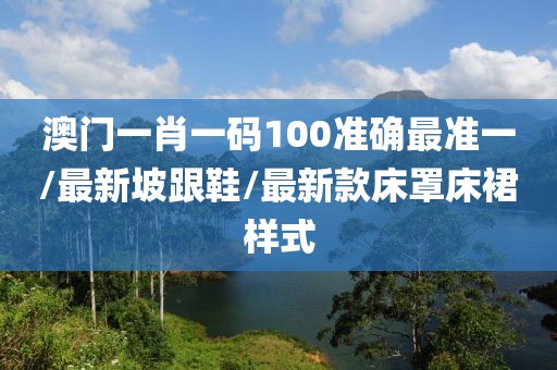 澳门一肖一码100准确最准一/最新坡跟鞋/最新款床罩床裙样式