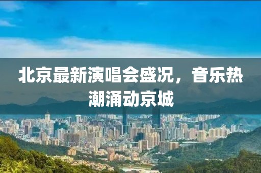 北京最新演唱会盛况，音乐热潮涌动京城