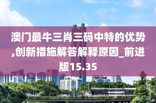 澳门最牛三肖三码中特的优势,创新措施解答解释原因_前进版15.35