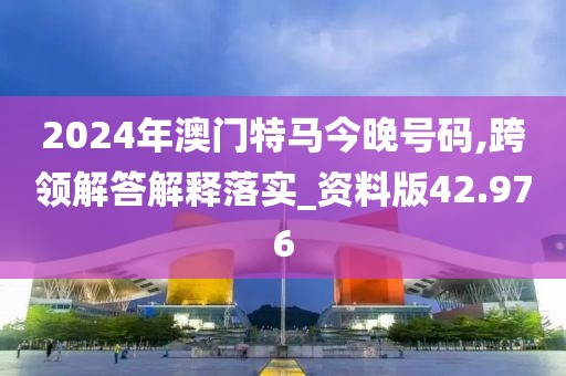 2024年澳门特马今晚号码,跨领解答解释落实_资料版42.976