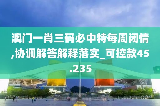 澳门一肖三码必中特每周闭情,协调解答解释落实_可控款45.235