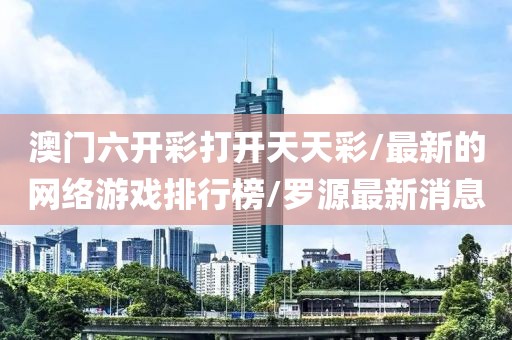 澳门六开彩打开天天彩/最新的网络游戏排行榜/罗源最新消息