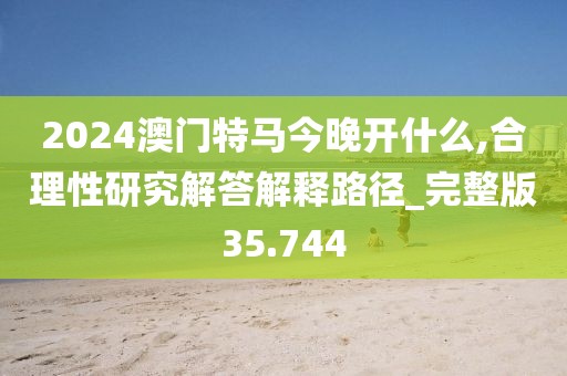 2024澳门特马今晚开什么,合理性研究解答解释路径_完整版35.744