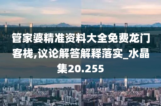 管家婆精准资料大全免费龙门客栈,议论解答解释落实_水晶集20.255
