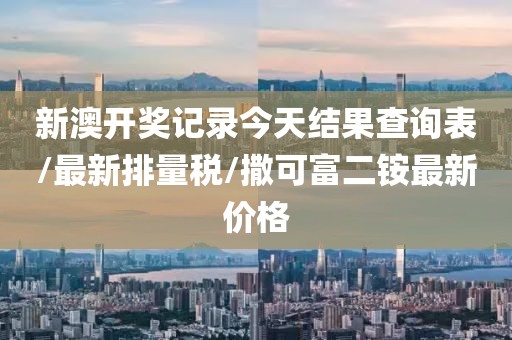新澳开奖记录今天结果查询表/最新排量税/撒可富二铵最新价格