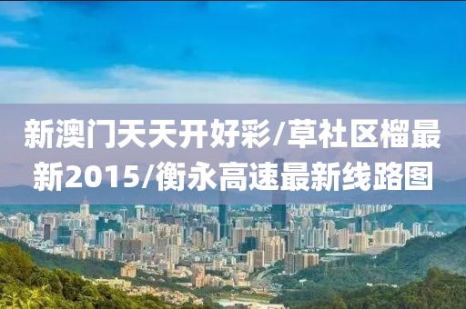 新澳门天天开好彩/草社区榴最新2015/衡永高速最新线路图