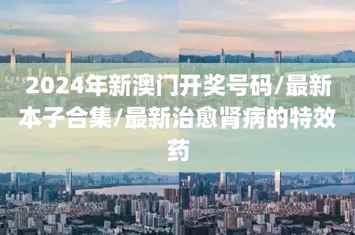 2024年新澳门开奖号码/最新本子合集/最新治愈肾病的特效药