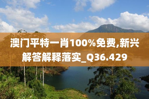 澳门平特一肖100%免费,新兴解答解释落实_Q36.429