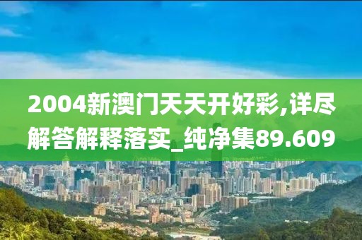 2004新澳门天天开好彩,详尽解答解释落实_纯净集89.609