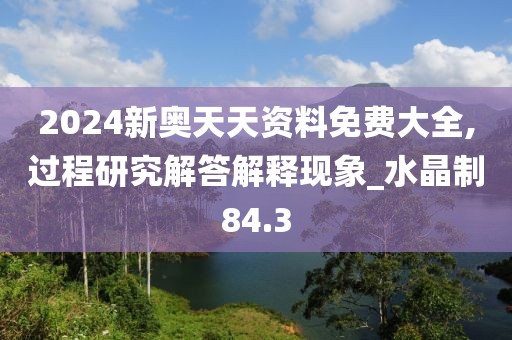 2024新奥天天资料免费大全,过程研究解答解释现象_水晶制84.3
