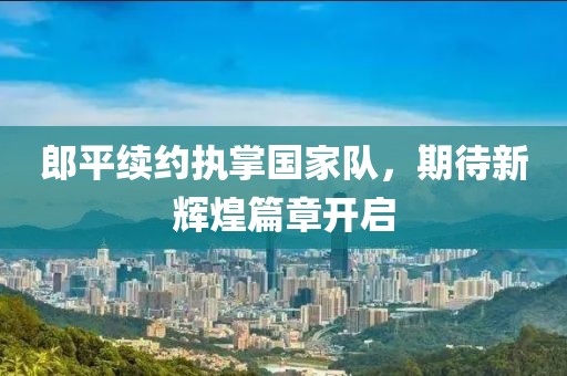 郎平续约执掌国家队，期待新辉煌篇章开启