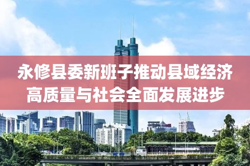 永修县委新班子推动县域经济高质量与社会全面发展进步