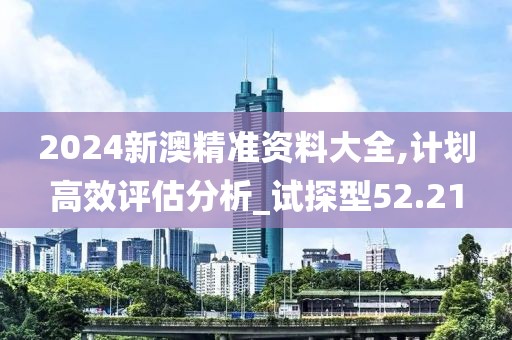 2024新澳精准资料大全,计划高效评估分析_试探型52.21