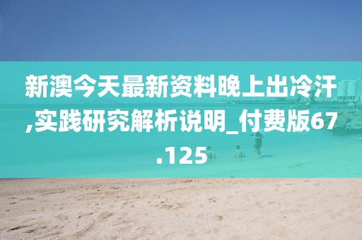 新澳今天最新资料晚上出冷汗,实践研究解析说明_付费版67.125