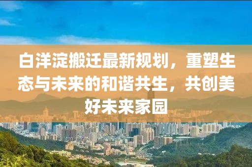 白洋淀搬迁最新规划，重塑生态与未来的和谐共生，共创美好未来家园
