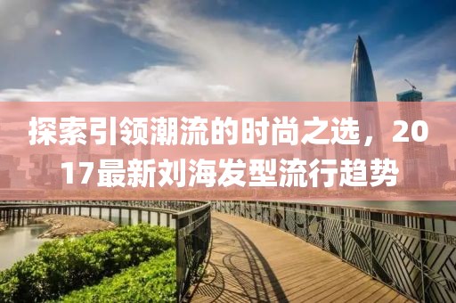 探索引领潮流的时尚之选，2017最新刘海发型流行趋势