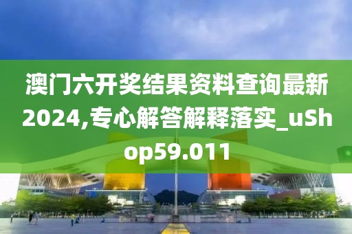 澳门六开奖结果资料查询最新2024,专心解答解释落实_uShop59.011