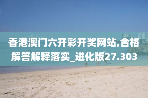 香港澳门六开彩开奖网站,合格解答解释落实_进化版27.303