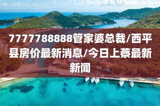 7777788888管家婆总裁/西平县房价最新消息/今日上蔡最新新闻
