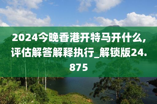 2024今晚香港开特马开什么,评估解答解释执行_解锁版24.875