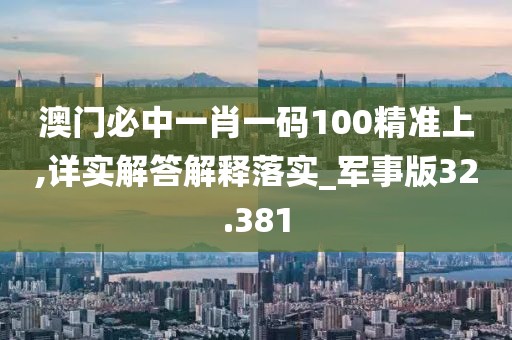 澳门必中一肖一码100精准上,详实解答解释落实_军事版32.381