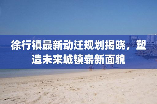 徐行镇最新动迁规划揭晓，塑造未来城镇崭新面貌