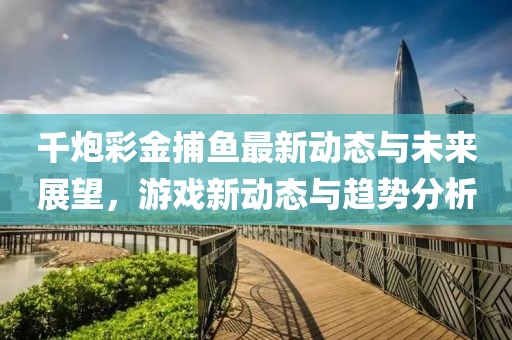 千炮彩金捕鱼最新动态与未来展望，游戏新动态与趋势分析