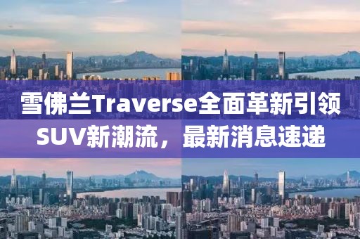 雪佛兰Traverse全面革新引领SUV新潮流，最新消息速递
