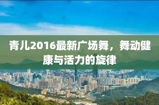青儿2016最新广场舞，舞动健康与活力的旋律