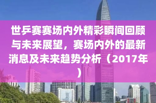 世乒赛赛场内外精彩瞬间回顾与未来展望，赛场内外的最新消息及未来趋势分析（2017年）