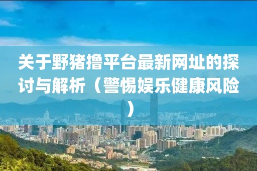 关于野猪撸平台最新网址的探讨与解析（警惕娱乐健康风险）