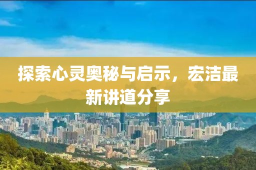 探索心灵奥秘与启示，宏洁最新讲道分享