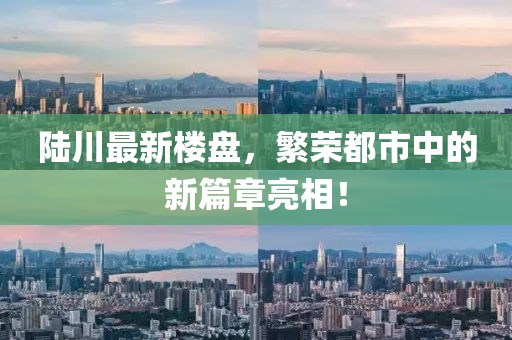 陆川最新楼盘，繁荣都市中的新篇章亮相！