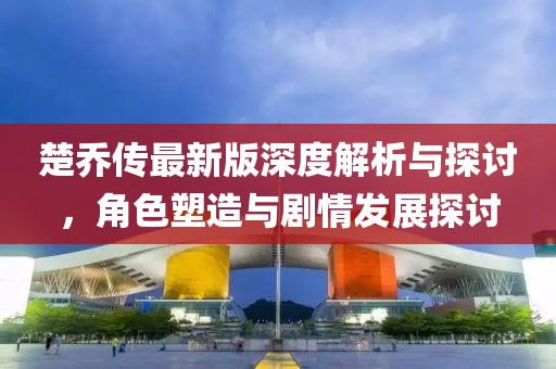 楚乔传最新版深度解析与探讨，角色塑造与剧情发展探讨