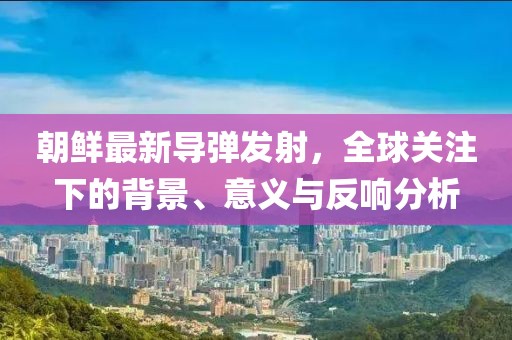 朝鲜最新导弹发射，全球关注下的背景、意义与反响分析