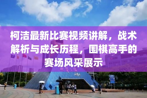 柯洁最新比赛视频讲解，战术解析与成长历程，围棋高手的赛场风采展示