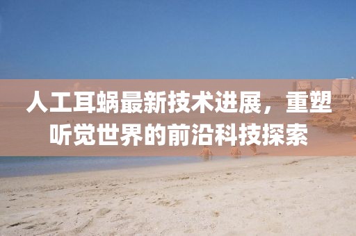 人工耳蜗最新技术进展，重塑听觉世界的前沿科技探索