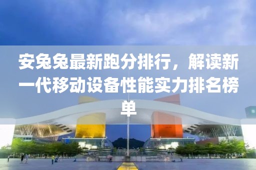 安兔兔最新跑分排行，解读新一代移动设备性能实力排名榜单